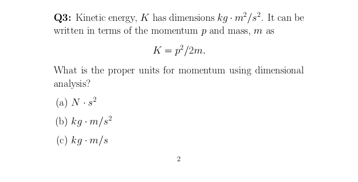 Q3: Kinetic energy, K has dimensions kg m? /s?. It can be
written in terms of the momentum p and mass, m as
K = p² /2m.
What is the proper units for momentum using dimensional
analysis?
(a) N . s2
(b) kg m/s?
(c) kg m/s
