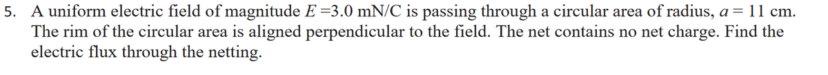 5. A uniform electric field of magnitude E =3.0 mN/C is passing through a circular area of radius, a = 11 cm.
The rim of the circular area is aligned perpendicular to the field. The net contains no net charge. Find the
electric flux through the netting.
