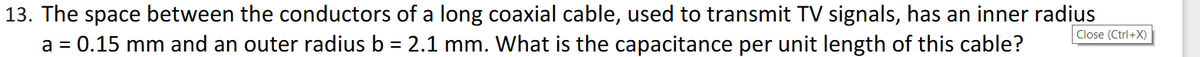 13. The space between the conductors of a long coaxial cable, used to transmit TV signals, has an inner radius
a = 0.15 mm and an outer radius b = 2.1 mm. What is the capacitance per unit length of this cable?
Close (Ctrl+X)
