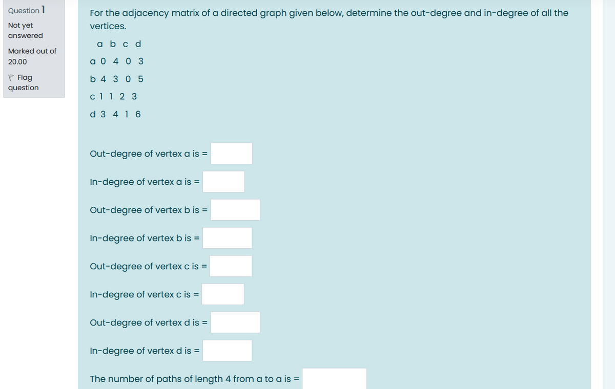 Question 1
For the adjacency matrix of a directed graph given below, determine the out-degree and in-degree of all the
Not yet
vertices.
answered
a b c d
Marked out of
20.00
a 0 4 0 3
P Flag
b 4 3 0 5
question
c1 1 2 3
d 3 4 16
Out-degree of vertex a is =
In-degree of vertex a is =
Out-degree of vertex b is =
In-degree of vertex b is =
Out-degree of vertex c is =
In-degree of vertex c is =
Out-degree of vertex d is =
In-degree of vertex d is =
The number of paths of length 4 from a to a is =
