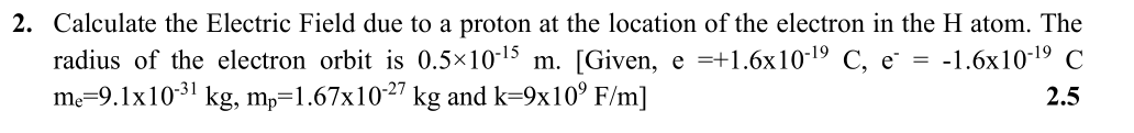 2. Calculate the Electric Field due to a proton at the location of the electron in the H atom. The
radius of the electron orbit is 0.5×10-15 m. [Given, e =+1.6x10-19 C, e = -1.6x10-19 C
me=9.1x1031 kg, mp=1.67x1027 kg and k=9x10° F/m]
2.5
