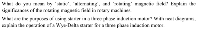 What do you mean by 'static', 'alternating’, and 'rotating' magnetic field? Explain the
significances of the rotating magnetic field in rotary machines.
What are the purposes of using starter in a three-phase induction motor? With neat diagrams,
explain the operation of a Wye-Delta starter for a three phase induction motor.
