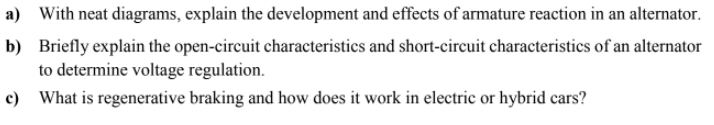 a) With neat diagrams, explain the development and effects of armature reaction in an alternator.
b) Briefly explain the open-circuit characteristics and short-circuit characteristics of an alternator
to determine voltage regulation.
c) What is regenerative braking and how does it work in electric or hybrid cars?
