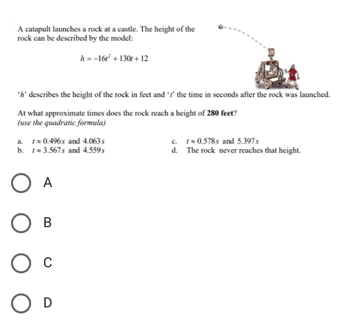 A catapult launches a rock at a castle. The height of the
rock can be described by the model:
h =-16 + 130r + 12
'h' describes the height of the rock in feet and f' the time in seconds after the rock was launched.
At what approximate times does the rock reach a height of 280 feet?
(use the quadratic formula)
a. tz 0.496s and 4.063s
b. t= 3.567s and 4.559s
c. tz 0.578s and 5.397s
d. The rock never reaches that height.
O A
Ов
O D
