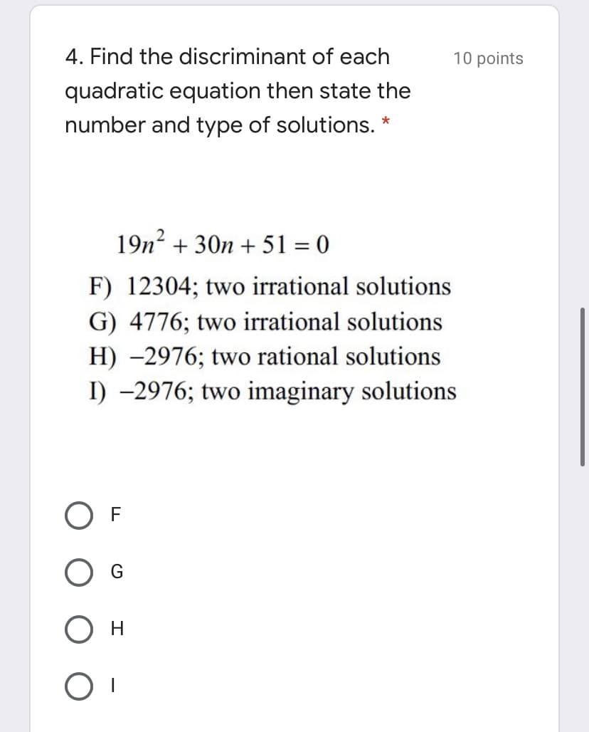 4. Find the discriminant of each
10 points
quadratic equation then state the
number and type of solutions. *
19n2 + 30n + 51 = 0
F) 12304; two irrational solutions
G) 4776; two irrational solutions
H) -2976; two rational solutions
I) -2976; two imaginary solutions
ОF
Он
