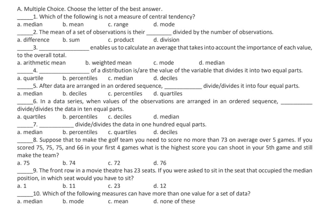 A. Multiple Choice. Choose the letter of the best answer.
1. Which of the following is not a measure of central tendency?
a. median
b. mean
c. range
d. mode
2. The mean of a set of observations is their
a. difference
divided by the number of observations.
c. product
enables us to calculate an average that takes into account the importance of each value,
b. sum
d. division
3.
to the overall total.
a. arithmetic mean
c. mode
b. weighted mean
of a distribution is/are the value of the variable that divides it into two equal parts.
d. median
4.
a. quartile
5. After data are arranged in an ordered sequence,
b. percentiles
c. median
d. deciles
divide/divides it into four equal parts.
a. median
b. deciles
c. percentiles
d. quartiles
_6. In a data series, when values of the observations are arranged in an ordered sequence,
divide/divides the data in ten equal parts.
a. quartiles
b. percentiles
divide/divides the data in one hundred equal parts.
b. percentiles
c. deciles
d. median
7.
a. median
c. quartiles
d. deciles
_8. Suppose that to make the golf team you need to score no more than 73 on average over 5 games. If you
scored 75, 75, 75, and 66 in your first 4 games what is the highest score you can shoot in your 5th game and still
make the team?
а. 75
b. 74
c. 72
d. 76
_9. The front row in a movie theatre has 23 seats. If you were asked to sit in the seat that occupied the median
position, in which seat would you have to sit?
а. 1
b. 11
с. 23
d. 12
10. Which of the following measures can have more than one value for a set of data?
a. median
b. mode
C. mean
d. none of these
