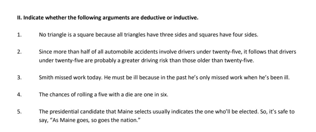 II. Indicate whether the following arguments are deductive or inductive.
1.
No triangle is a square because all triangles have three sides and squares have four sides.
2.
Since more than half of all automobile accidents involve drivers under twenty-five, it follows that drivers
under twenty-five are probably a greater driving risk than those older than twenty-five.
3.
Smith missed work today. He must be ill because in the past he's only missed work when he's been ill.
4.
The chances of rolling a five with a die are one in six.
5.
The presidential candidate that Maine selects usually indicates the one whoʻll be elected. So, it's safe to
say, "As Maine goes, so goes the nation."
