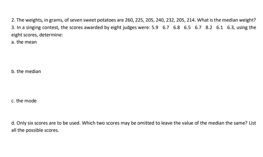 2. The weights, in grams, of seven sweet potatoes are 260, 225, 205, 240, 232, 205, 214. What is the median weight?
3. In a singing contest, the scores awarded by eight judges were: 5.9 6.7 6.8 6.5 6.7 8.2 6.1 6.3, using the
eight scores, determine:
a. the mean
b. the median
c. the mode
d. Only six scores are to be used. Which two scores may be omitted to leave the value of the median the same? List
all the possible scores.
