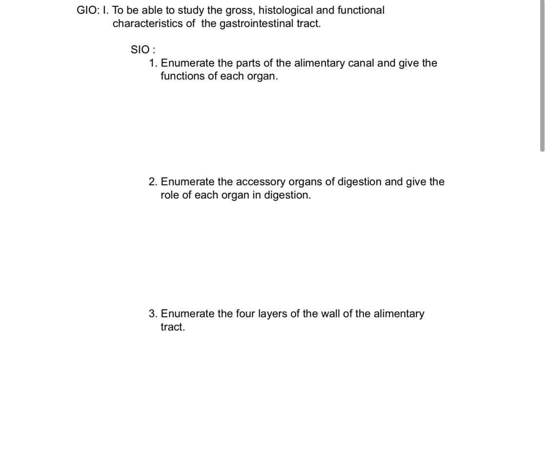 GIO: I. To be able to study the gross, histological and functional
characteristics of the gastrointestinal tract.
SIO :
1. Enumerate the parts of the alimentary canal and give the
functions of each organ.
2. Enumerate the accessory organs of digestion and give the
role of each organ in digestion.
3. Enumerate the four layers of the wall of the alimentary
tract.
