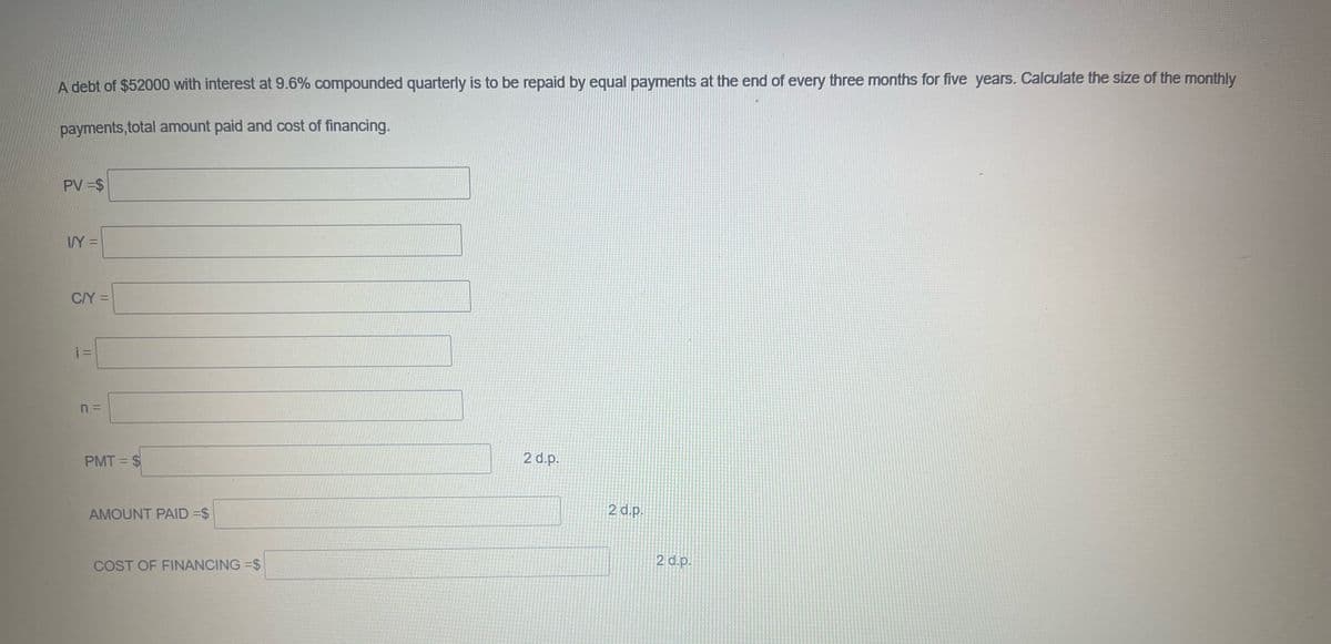 A debt of $52000 with interest at 9.6% compounded quarterly is to be repaid by equal payments at the end of every three months for five years. Calculate the size of the monthly
payments,total amount paid and cost of financing.
PV =$
I/Y=
C/Y=
i=
n =
PMT=$
AMOUNT PAID =$
COST OF FINANCING=$
2 d.p.
2 d.p.
2 d.p.