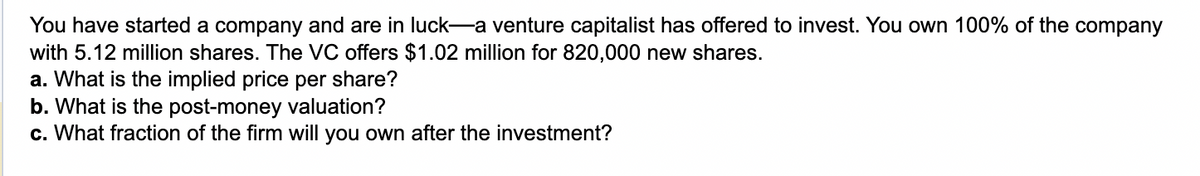 You have started a company and are in luck—a venture capitalist has offered to invest. You own 100% of the company
with 5.12 million shares. The VC offers $1.02 million for 820,000 new shares.
a. What is the implied price per share?
b. What is the post-money valuation?
c. What fraction of the firm will you own after the investment?