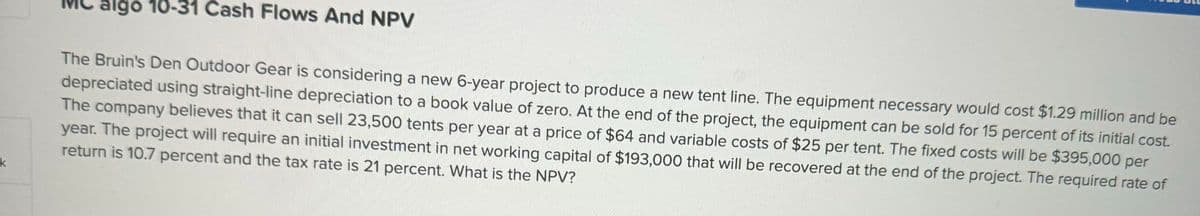 k
algo 10-31 Cash Flows And NPV
The Bruin's Den Outdoor Gear is considering a new 6-year project to produce a new tent line. The equipment necessary would cost $1.29 million and be
depreciated using straight-line depreciation to a book value of zero. At the end of the project, the equipment can be sold for 15 percent of its initial cost.
The company believes that it can sell 23,500 tents per year at a price of $64 and variable costs of $25 per tent. The fixed costs will be $395,000 per
year. The project will require an initial investment in net working capital of $193,000 that will be recovered at the end of the project. The required rate of
return is 10.7 percent and the tax rate is 21 percent. What is the NPV?