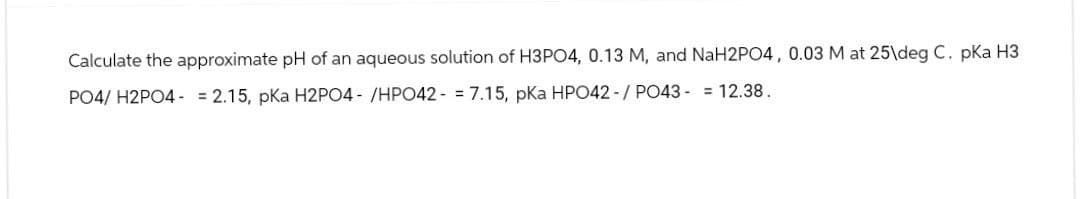 Calculate the approximate pH of an aqueous solution of H3PO4, 0.13 M, and NaH2PO4, 0.03 M at 25\deg C. pKa H3
PO4/ H2PO4 = 2.15, pKa H2PO4-/HPO427.15, pKa HPO42-/ PO43 = 12.38.