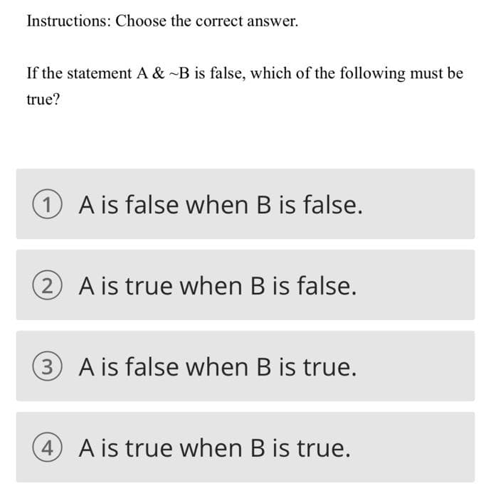 Instructions: Choose the correct answer.
If the statement A & -B is false, which of the following must be
true?
A is false when B is false.
(2 A is true when B is false.
3 A is false when B is true.
4 A is true when B is true.
