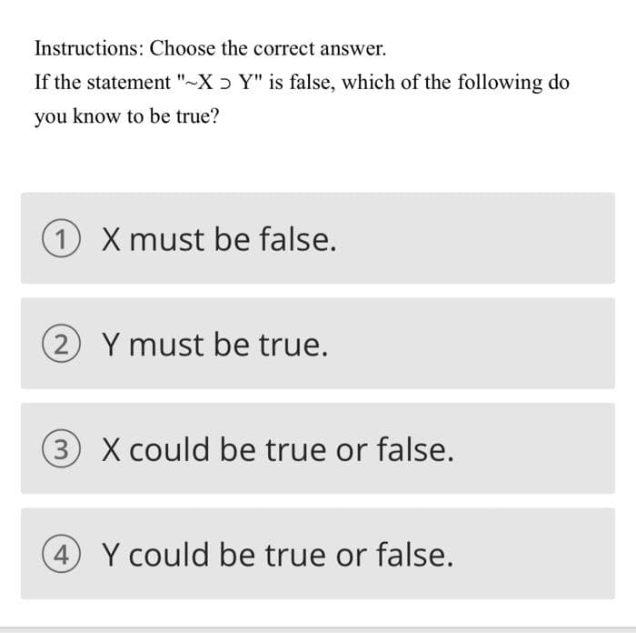 Instructions: Choose the correct answer.
If the statement "-X ɔ Y" is false, which of the following do
you know to be true?
1 X must be false.
2 Y must be true.
3 X could be true or false.
4 Y could be true or false.
