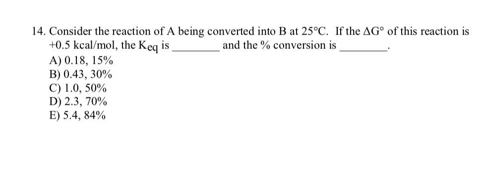 14. Consider the reaction of A being converted into B at 25°C. If the AG° of this reaction is
+0.5 kcal/mol, the Keq is
and the % conversion is
A) 0.18, 15%
B) 0.43, 30%
C) 1.0, 50%
D) 2.3, 70%
E) 5.4, 84%
