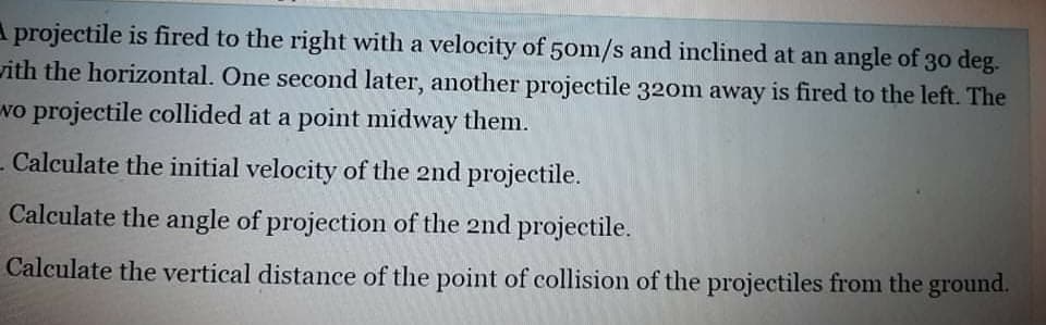 A projectile is fired to the right with a velocity of 50m/s and inclined at an angle of 30 deg.
rith the horizontal. One second later, another projectile 320m away is fired to the left. The
wo projectile collided at a point midway them.
- Calculate the initial velocity of the 2nd projectile.
Calculate the angle of projection of the 2nd projectile.
Calculate the vertical distance of the point of collision of the projectiles from the ground.
