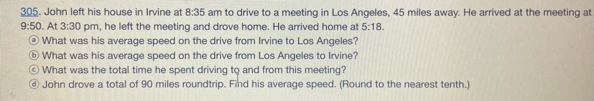 305. John left his house in Irvine at 8:35 am to drive to a meeting in Los Angeles, 45 miles away. He arrived at the meeting at
9:50. At 3:30 pm, he left the meeting and drove home. He arrived home at 5:18.
@ What was his average speed on the drive from Irvine to Los Angeles?
What was his average speed on the drive from Los Angeles to Irvine?
© What was the total time he spent driving to and from this meeting?
O John drove a total of 90 miles roundtrip. Find his average speed. (Round to the nearest tenth.)
