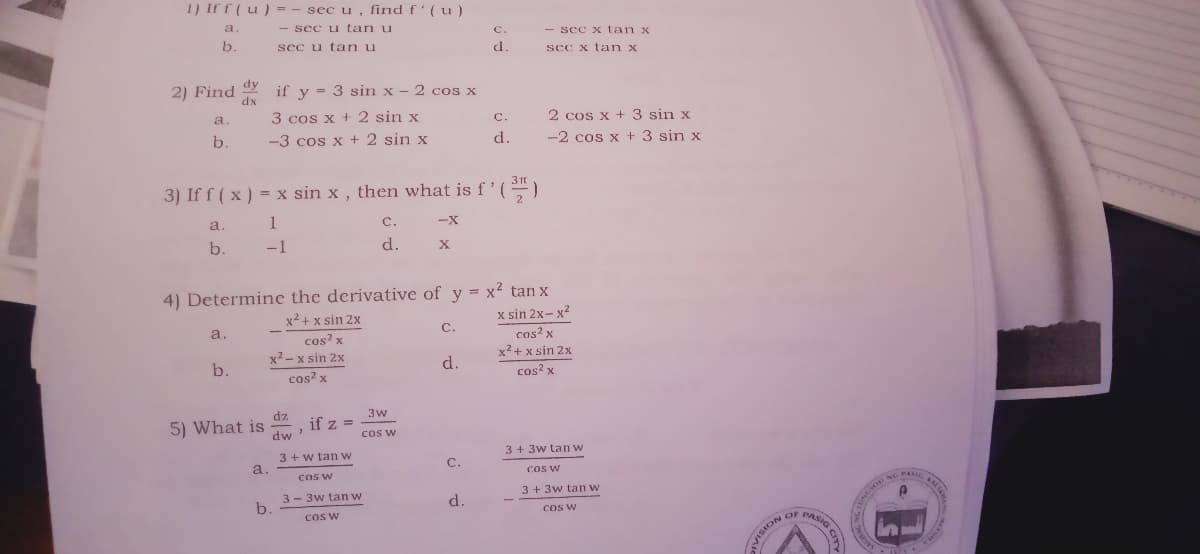 1) If f (u) = - sec u, find f(u)
a.
- sec u tan u
с.
- sec x tan x
b.
sec u tan u
d.
sec x tan x
dy
2) Find
if y = 3 sin x - 2 cos x
%3D
xp
3 cos x +2 sin x
a.
2 cos x + 3 sin x
-2 cos x + 3 sin x
C.
b.
-3 cos x + 2 sin x
d.
3) If f ( x) = x sin x , then what is f'(")
2
a.
1
C.
b.
-1
d.
4) Determine the derivative of y = x² tan x
x2 + x sin 2x
x sin 2x- x2
a.
C.
cos? x
x2 + x sin 2x
cos? x
x2 - x sin 2x
b.
d.
cos? x
cos? x
dz
3w
5) What is
dw
if z =
COS W
3+3w tan w
3 + w tan w
a.
C.
Cos W
COS W
3 + 3w tan w
NG PA
3 - 3w tan w
b.
d.
cos w
COS W
OF PASIG
VISION
CITY
NOISIA
