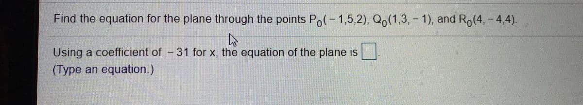 Find the equation for the plane through the points Po(-1,5,2), Qo(1,3, - 1), and Ro(4, - 4,4).
Using a coefficient of - 31 for x, the equation of the plane is
(Type an equation.)
