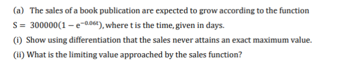 (a) The sales of a book publication are expected to grow according to the function
S = 300000(1 – e-0.06t), where t is the time, given in days.
(i) Show using differentiation that the sales never attains an exact maximum value.
(ii) What is the limiting value approached by the sales function?
