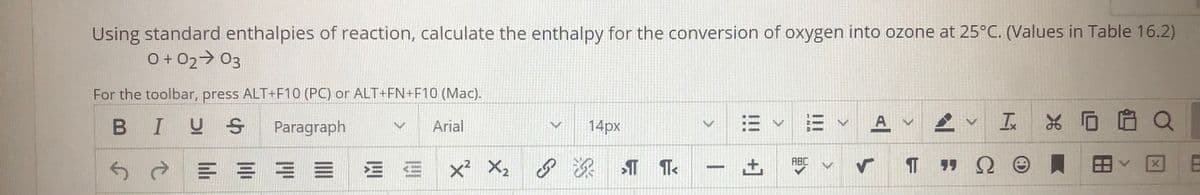 Using standard enthalpies of reaction, calculate the enthalpy for the conversion of oxygen into ozone at 25°C. (Values in Table 16.2)
O+ 02> 03
For the toolbar, press ALT+F10 (PC) or ALT+FN+F10 (Mac).
BIUS
= v E v A
v In
*D自Q
Paragraph
Arial
14px
X: 8深T T
T 9 Q 0 員田、
ABC
土
