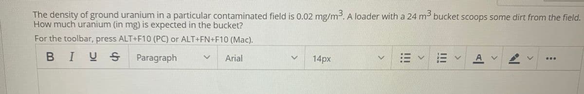 The density of ground uranium in a particular contaminated field is 0.02 mg/m. A loader with a 24 m³ bucket scoops some dirt from the field.
How much uranium (in mg) is expected in the bucket?
For the toolbar, press ALT+F10 (PC) or ALT+FN+F10 (Mac).
BIUS
Paragraph
Arial
14px
E v E v A
