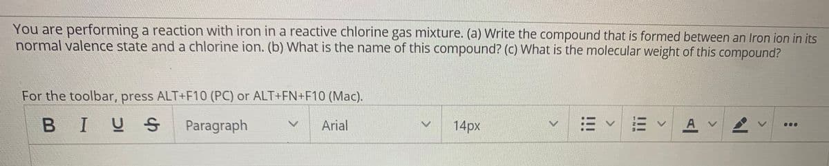 You are performing a reaction with iron in a reactive chlorine gas mixture. (a) Write the compound that is formed between an Iron ion in its
normal valence state and a chlorine ion. (b) What is the name of this compound? (c) What is the molecular weight of this compound?
For the toolbar, press ALT+F10 (PC) or ALT+EN+F10 (Mac).
BIUS
Paragraph
Arial
14px
三v三vAv
