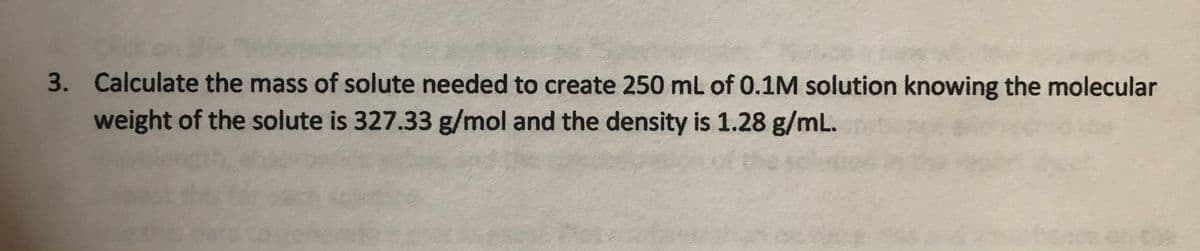 3. Calculate the mass of solute needed to create 250 mL of 0.1M solution knowing the molecular
weight of the solute is 327.33 g/mol and the density is 1.28 g/mL.
