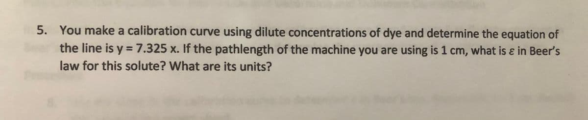 5. You make a calibration curve using dilute concentrations of dye and determine the equation of
the line is y =7.325 x. If the pathlength of the machine you are using is 1 cm, what is ɛ in Beer's
%3D
law for this solute? What are its units?
