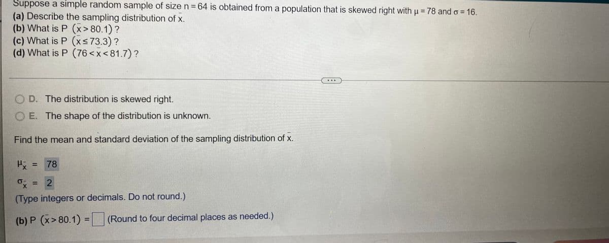 Suppose a simple random sample of size n = 64 is obtained from a population that is skewed right with u = 78 and o = 16.
(a) Describe the sampling distribution of x.
(b) What is P (x> 80.1) ?
(c) What is P (xs73.3)?
(d) What is P (76 <x<81.7)?
O D. The distribution is skewed right.
O E. The shape of the distribution is unknown.
Find the mean and standard deviation of the sampling distribution of x.
H = 78
x = 2
(Type integers or decimals. Do not round.)
(b) P (x> 80.1) =(Round to four decimal places as needed.)
%3D
