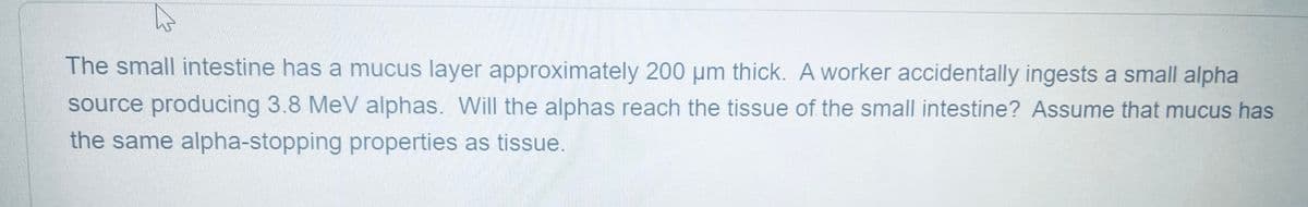 The small intestine has a mucus layer approximately 200 µm thick. A worker accidentally ingests a small alpha
source producing 3.8 MeV alphas. Will the alphas reach the tissue of the small intestine? Assume that mucus has
the same alpha-stopping properties as tissue.
