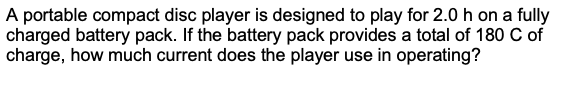 A portable compact disc player is designed to play for 2.0 h on a fully
charged battery pack. If the battery pack provides a total of 180 C of
charge, how much current does the player use in operating?
