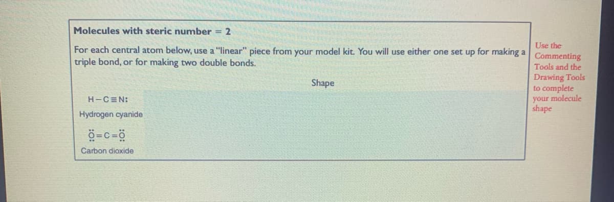 Molecules with steric number = 2
Use the
For each central atom below, use a "linear" piece from your model kit. You will use either one set up for making a
triple bond, or for making two double bonds.
Commenting
Tools and the
Drawing Tools
to complete
your molecule
shape
Shape
H-C=N:
Hydrogen cyanide
ö=c=ö
Carbon dioxide
