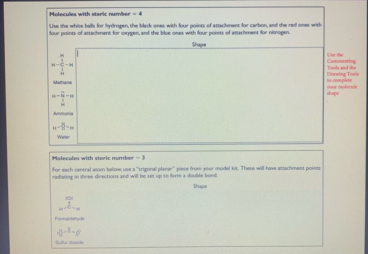 Molecules with steric number = 4
Use the white balls for hydrogen, the black ones with four points of attachment for carbon, and the red ones with
four points of attachment for oxygen, and the blue ones with four points of attachment for nitrogen.
Shape
Use the
Commenting
Tools and the
H-C-H
Drawing Tools
to complete
Methane
your molecule
shape
H-N-H
H
Ammonia
H-
Water
Molecules with steric number = 3
For each central atom below, use a "trigonal planar" piece from your model kit. These will have attachment points
radiating in three directions and will be set up to form a double bond.
Shape
:0:
H-CH
Formaldehyde
Sulfur dioxide
