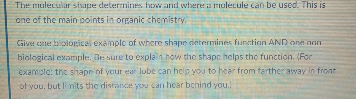 The molecular shape determines how and where a molecule can be used. This is
one of the main points in organic chemistry.
Give one biological example of where shape determines function AND one non
biological example. Be sure to explain how the shape helps the function. (For
example: the shape of your ear lobe can help you to hear from farther away in front
of you, but limits the distance you can hear behind you.)
