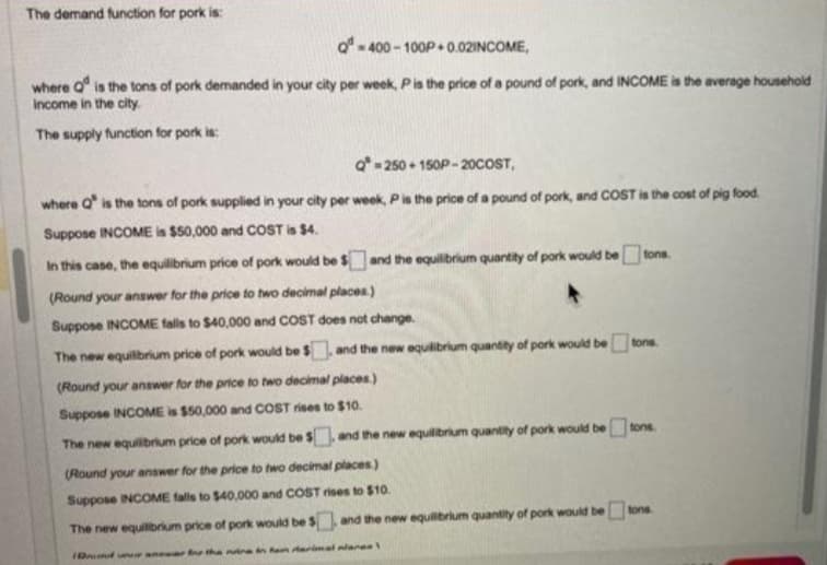 The demand function for pork is:
Q-400-100P+0.02INCOME,
where is the tons of pork demanded in your city per week, P is the price of a pound of pork, and INCOME is the average household
income in the city.
The supply function for pork is:
Q=250+150P-20COST,
where Q' is the tons of pork supplied in your city per week, P is the price of a pound of pork, and COST is the cost of pig food.
Suppose INCOME is $50,000 and COST is $4.
and the equilibrium quantity of pork would betons
In this case, the equilibrium price of pork would be f
(Round your answer for the price to two decimal places.)
Suppose INCOME falls to $40,000 and COST does not change.
The new equilibrium price of pork would be $, and the new equilibrium quantity of pork would be
(Round your answer for the price to two decimal places)
Suppose INCOME is $50,000 and COST rises to $10.
The new equilibrium price of pork would be $, and the new equilibrium quantity of pork would be tons.
(Round your answer for the price to two decimal places)
Suppose INCOME falls to $40,000 and COST rises to $10.
The new equilibrium price of pork would be $, and the new equilibrium quantity of pork would be tons.
Duraner for the nine in han darimal nanes