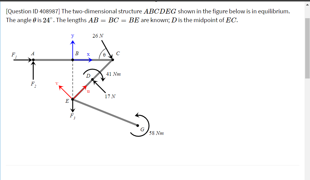 [Question ID 408987] The two-dimensional structure ABCDEG shown in the figure below is in equilibrium.
The angle 0 is 24°. The lengths AB = BC = BE are known; D is the midpoint of EC.
y
26 N
B
C
x
41 Nm
u
17 N
E
F3
58 Nm
