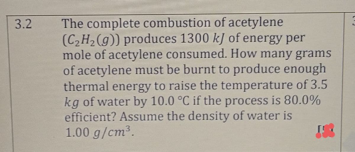 The complete combustion of acetylene
(C,H, (g)) produces 1300 kJ of energy per
mole of acetylene consumed. How many grams
of acetylene must be burnt to produce enough
thermal energy to raise the temperature of 3.5
kg of water by 10.0 °C if the process is 80.0%
efficient? Assume the density of water is
1.00 g/cm³.
3.2
