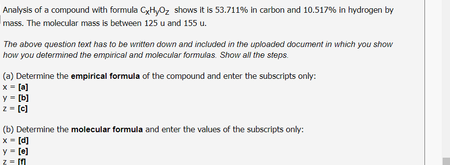 Analysis of a compound with formula CxHyOz shows it is 53.711% in carbon and 10.517% in hydrogen by
mass. The molecular mass is between 125 u and 155 u.
The above question text has to be written down and included in the uploaded document in which you show
how you determined the empirical and molecular formulas. Show all the steps.
(a) Determine the empirical formula of the compound and enter the subscripts only:
x = [a]
y = [b]
z = [c]
(b) Determine the molecular formula and enter the values of the subscripts only:
x = [d]
y = [e]
z = [f
