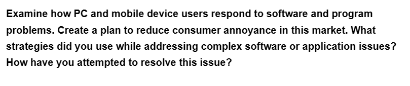 Examine how PC and mobile device users respond to software and program
problems. Create a plan to reduce consumer annoyance in this market. What
strategies did you use while addressing complex software or application issues?
How have you attempted to resolve this issue?