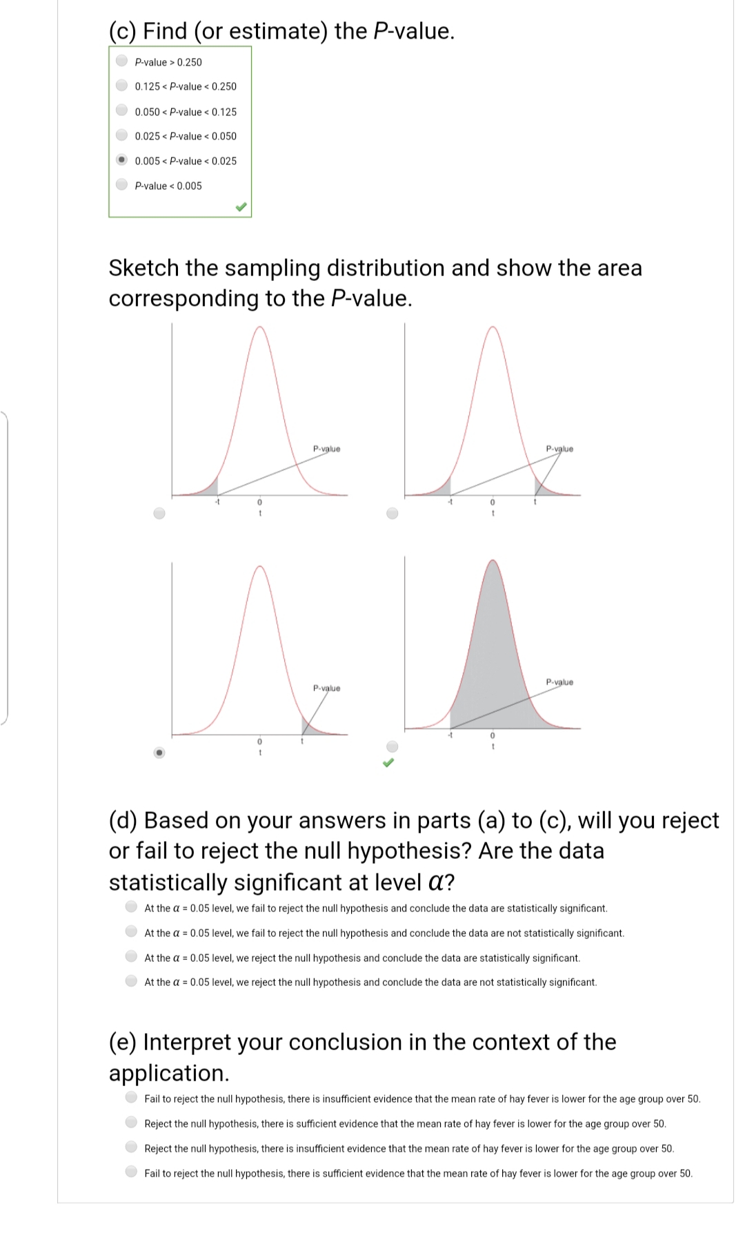 (d) Based on your answers in parts (a) to (c), will you reject
or fail to reject the null hypothesis? Are the data
statistically significant at level a?
At the a = 0.05 level, we fail to reject the null hypothesis and conclude the data are statistically significant.
At the a = 0.05 level, we fail to reject the null hypothesis and conclude the data are not statistically significant.
At the a = 0.05 level, we reject the null hypothesis and conclude the data are statistically significant.
At the a = 0.05 level, we reject the null hypothesis and conclude the data are not statistically significant.
(e) Interpret your conclusion in the context of the
application.
Fail to reject the null hypothesis, there is insufficient evidence that the mean rate of hay fever is lower for the age group over 50.
Reject the null hypothesis, there is sufficient evidence that the mean rate of hay fever is lower for the age group over 50.
Reject the null hypothesis, there is insufficient evidence that the mean rate of hay fever is lower for the age group over 50.
Fail to reject the null hypothesis, there is sufficient evidence that the mean rate of hay fever is lower for the age group over 50.
