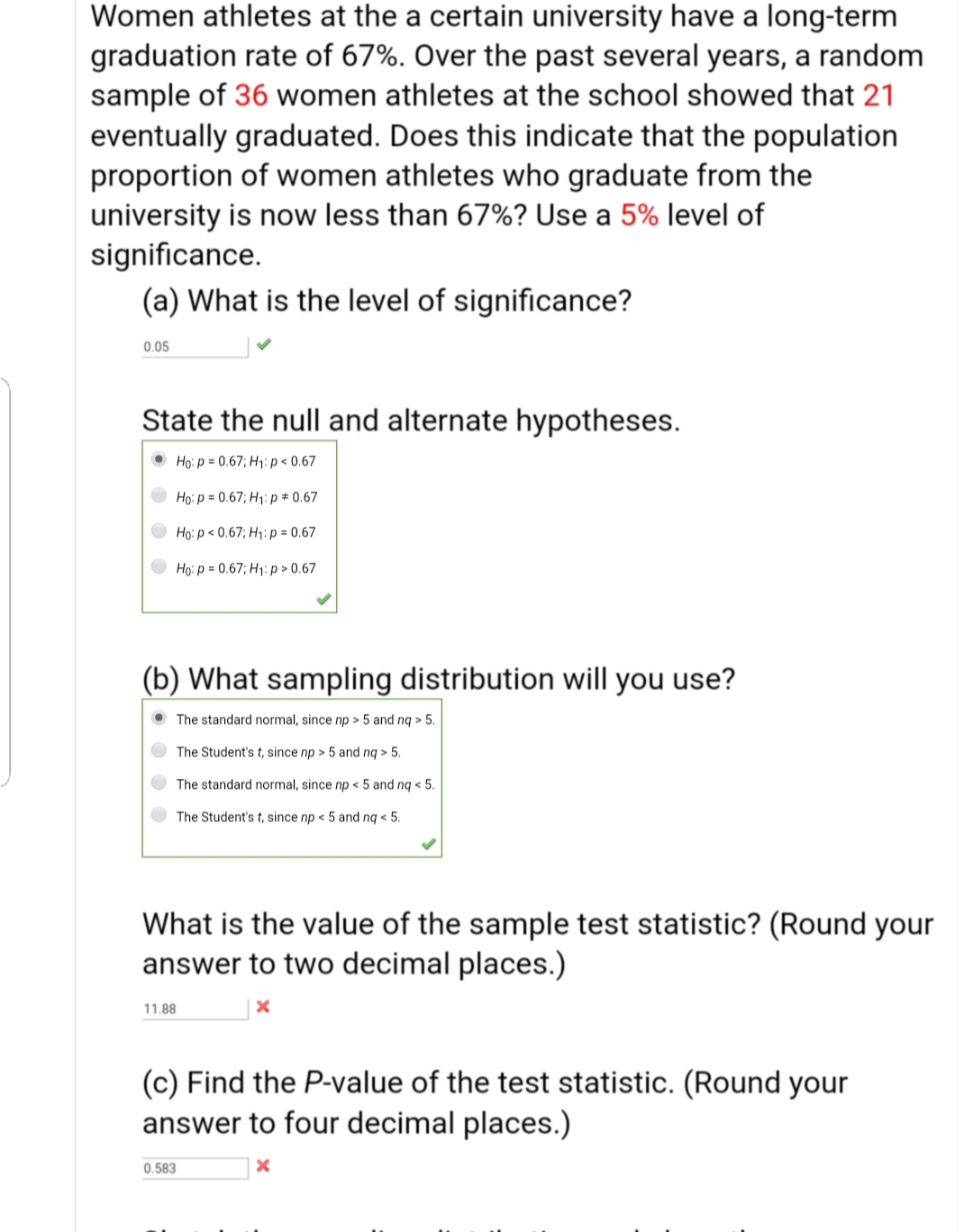 Women athletes at the a certain university have a long-term
graduation rate of 67%. Over the past several years, a random
sample of 36 women athletes at the school showed that 21
eventually graduated. Does this indicate that the population
proportion of women athletes who graduate from the
university is now less than 67%? Use a 5% level of
significance.
(a) What is the level of significance?
0.05
State the null and alternate hypotheses.
• Ho: p = 0.67; H1:p< 0.67
O Ho: p = 0.67; H1:p# 0.67
O Ho: p < 0.67; H1:p = 0.67
O Ho: p = 0.67; H1: p > 0.67
(b) What sampling distribution will you use?
• The standard normal, since np > 5 and nq > 5.
The Student's t, since np > 5 and nq > 5.
The standard normal, since np < 5 and nq < 5.
The Student's t, since np < 5 and ng < 5.
What is the value of the sample test statistic? (Round your
answer to two decimal places.)
11.88
(c) Find the P-value of the test statistic. (Round your
answer to four decimal places.)
