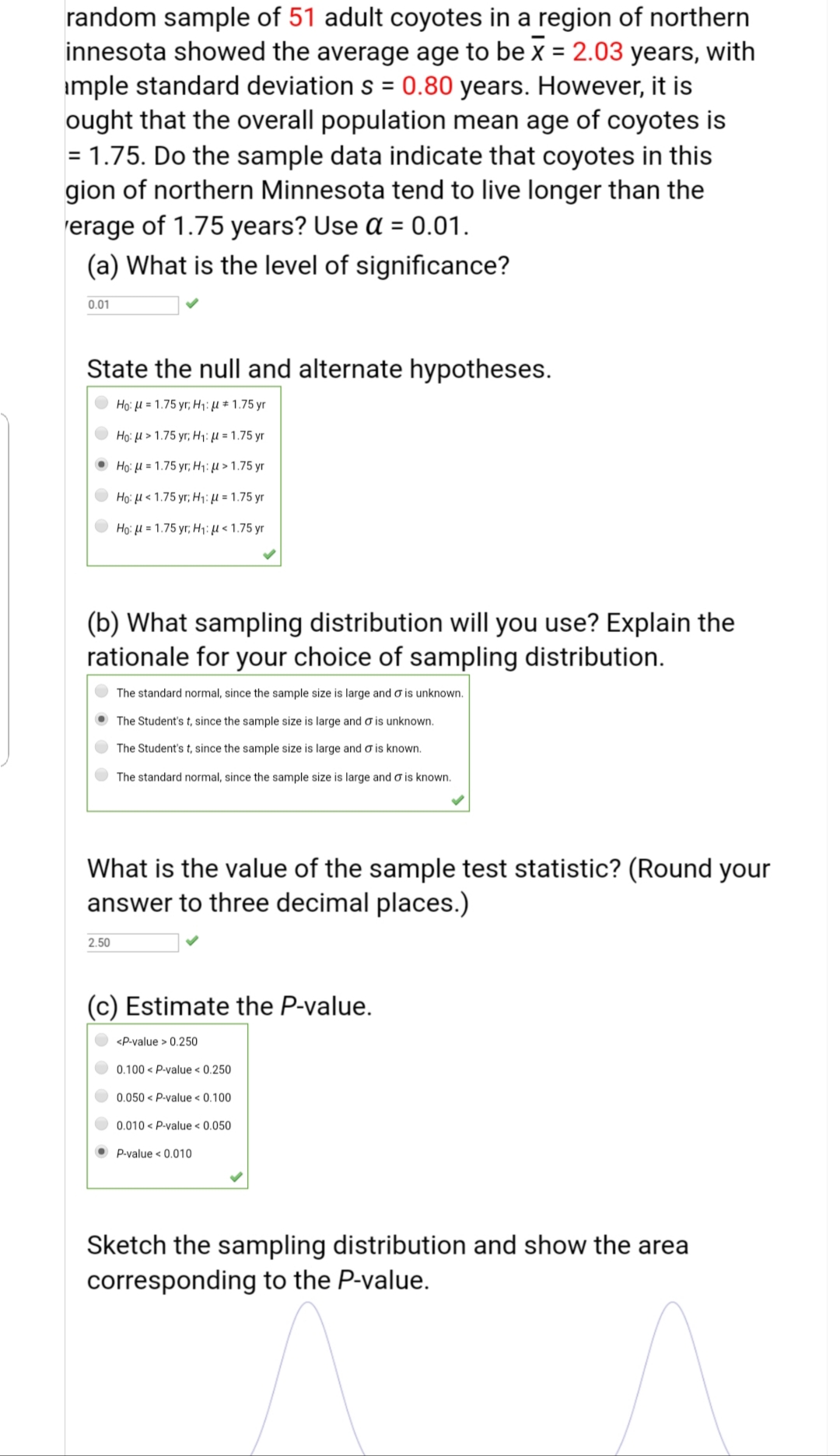 random sample of 51 adult coyotes in a region of northern
innesota showed the average age to be x = 2.03 years, with
imple standard deviation s = 0.80 years. However, it is
ought that the overall population mean age of coyotes is
= 1.75. Do the sample data indicate that coyotes in this
gion of northern Minnesota tend to live longer than the
rerage of 1.75 years? Use a = 0.01.
(a) What is the level of significance?
%3D
%3D
0.01
State the null and alternate hypotheses.
Ho: H = 1.75 yr; H1: µ # 1.75 yr
Ho: μ> 1.75 yr H;: μ 1.75 yr
• Ho: H = 1.75 yr; H1: µ > 1.75 yr
Ho: μ< 1.75 yr Η: με 1.75 y
Ho μ 1.75 yr Ηi: μ < 1.75 y
(b) What sampling distribution will you use? Explain the
rationale for your choice of sampling distribution.
The standard normal, since the sample size is large and o is unknown.
The Student's t, since the sample size is large and o is unknown.
The Student's t, since the sample size is large and o is known.
The standard normal, since the sample size is large and o is known.
What is the value of the sample test statistic? (Round your
answer to three decimal places.)
2.50
(c) Estimate the P-value.
<P-value > 0.250
0.100 < P-value < 0.250
0.050 < P-value < 0.100
0.010 < P-value < 0.050
O P-value < 0.010
Sketch the sampling distribution and show the area
corresponding to the P-value.
