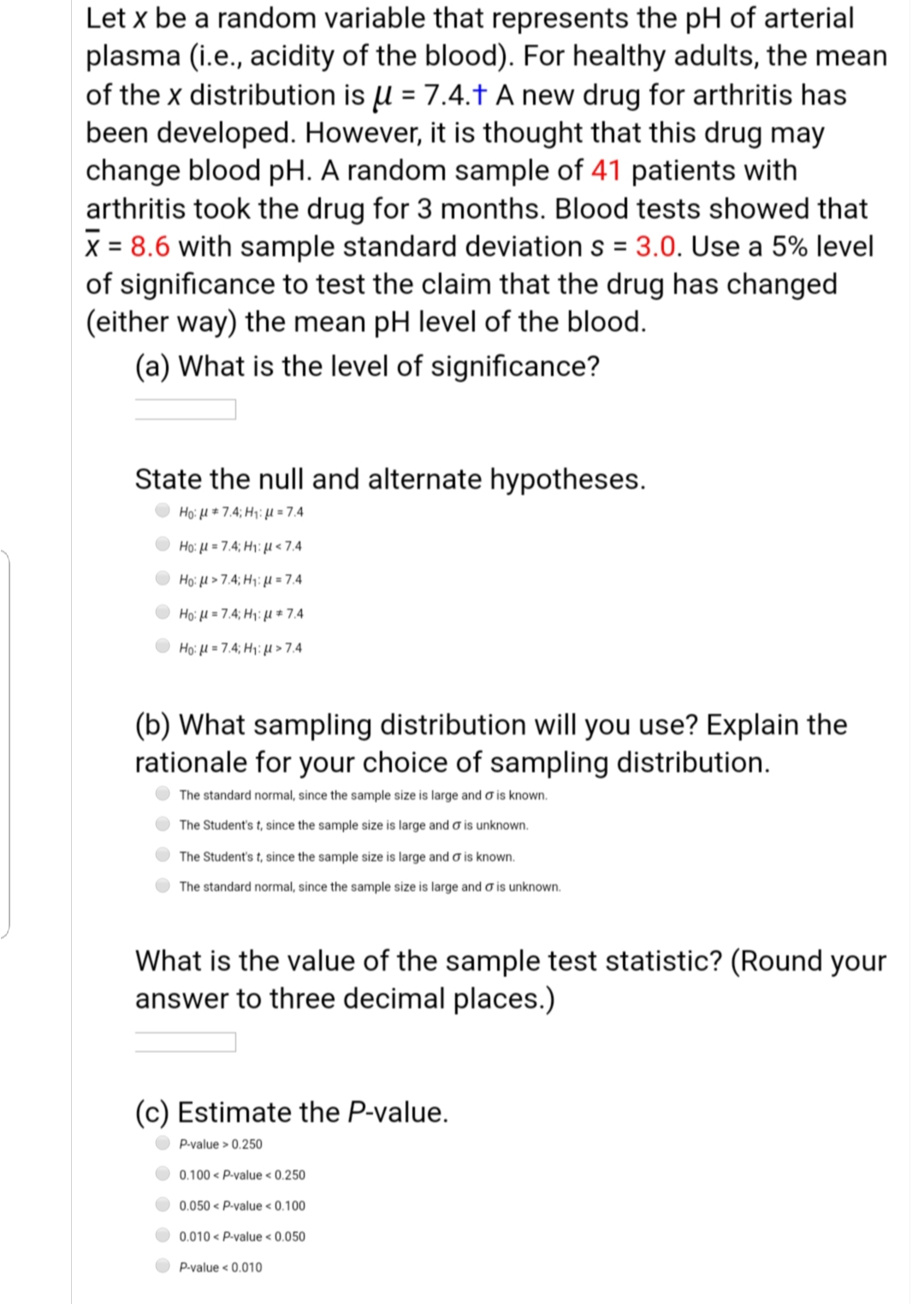 Let x be a random variable that represents the pH of arterial
plasma (i.e., acidity of the blood). For healthy adults, the mean
of the x distribution is u = 7.4.t A new drug for arthritis has
been developed. However, it is thought that this drug may
change blood pH. A random sample of 41 patients with
arthritis took the drug for 3 months. Blood tests showed that
X = 8.6 with sample standard deviation s = 3.0. Use a 5% level
of significance to test the claim that the drug has changed
(either way) the mean pH level of the blood.
(a) What is the level of significance?
State the null and alternate hypotheses.
Ho: u * 7.4; H1: µ = 7.4
Ho: H = 7.4; H1: H < 7.4
Ho:μ> 74 Ημε 74
Hoμ 74 Ηνμε 74
Họ: H = 7.4; H: > 7.4
(b) What sampling distribution will you use? Explain the
rationale for your choice of sampling distribution.
The standard normal, since the sample size is large and o is known.
The Student's t, since the sample size is large and o is unknown.
The Student's t, since the sample size is large and o is known.
The standard normal, since the sample size is large and o is unknown.
What is the value of the sample test statistic? (Round your
answer to three decimal places.)
(c) Estimate the P-value.
P-value > 0.250
0.100 < P-valu .250
e < 0
0.050 < P-value < 0.100
0.010 < P-value < 0.050
P-value < 0.010
