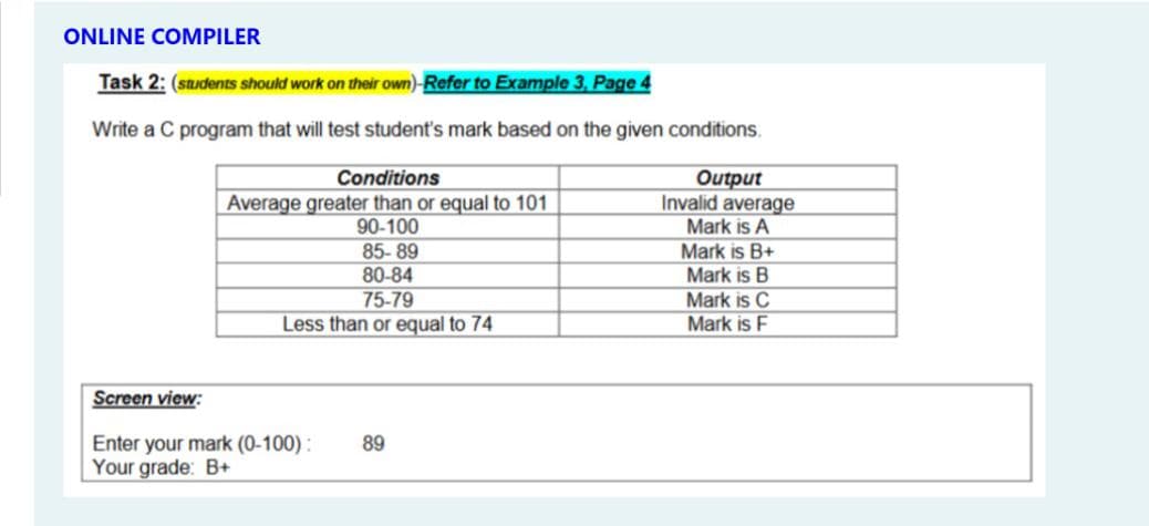 ONLINE COMPILER
Task 2: (saudents should work on their own)-Refer to Example 3, Page 4
Write a C program that will test student's mark based on the given conditions.
Conditions
Average greater than or equal to 101
90-100
85-89
Output
Invalid average
Mark is A
Mark is B+
Mark is B
Mark is C
80-84
75-79
Less than or equal to 74
Mark is F
Screen view:
Enter your mark (0-100) :
Your grade: B+
89
