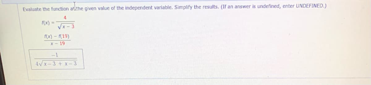 Evaluate the function atlthe given value of the independent variable. Simplify the results. (If an answer is undefined, enter UNDEFINED.)
f(x) =
Vx - 3
f(x) – f(19)
X - 19
-1
4Vx-3 + x-3
