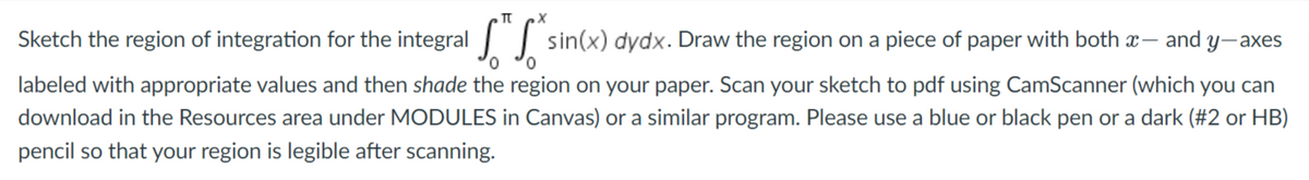 Sketch the region of integration for the integral sin(x) dydx. Draw the region on a piece of paper with both x- and y-axes
labeled with appropriate values and then shade the region on your paper. Scan your sketch to pdf using CamScanner (which you can
download in the Resources area under MODULES in Canvas) or a similar program. Please use a blue or black pen or a dark (#2 or HB)
pencil so that your region is legible after scanning.
