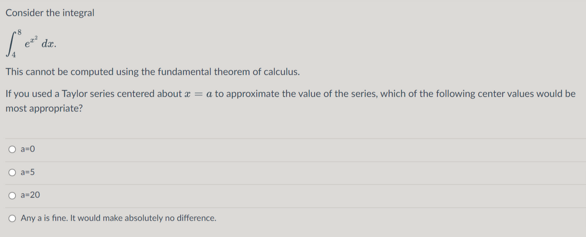 Consider the integral
dx.
This cannot be computed using the fundamental theorem of calculus.
If you used a Taylor series centered about x = a to approximate the value of the series, which of the following center values would be
most appropriate?
O a=0
O a=5
O a=20
O Any a is fine. It would make absolutely no difference.
