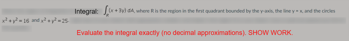 (x +3y) dA, where R is the region in the first quadrant bounded by the y-axis, the line y = x, and the circles
R
x² + y² = 16 and x² + y² = 25.
Evaluate the integral exactly (no decimal approximations). SHOW WORK.
